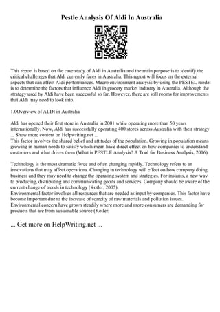 Pestle Analysis Of Aldi In Australia
This report is based on the case study of Aldi in Australia and the main purpose is to identify the
critical challenges that Aldi currently faces in Australia. This report will focus on the external
aspects that can affect Aldi performances. Macro environment analysis by using the PESTEL model
is to determine the factors that influence Aldi in grocery market industry in Australia. Although the
strategy used by Aldi have been successful so far. However, there are still rooms for improvements
that Aldi may need to look into.
1.0Overview of ALDI in Australia
Aldi has opened their first store in Australia in 2001 while operating more than 50 years
internationally. Now, Aldi has successfully operating 400 stores across Australia with their strategy
... Show more content on Helpwriting.net ...
This factor involves the shared belief and attitudes of the population. Growing in population means
growing in human needs to satisfy which mean have direct effect on how companies to understand
customers and what drives them (What is PESTLE Analysis? A Tool for Business Analysis, 2016).
Technology is the most dramatic force and often changing rapidly. Technology refers to an
innovations that may affect operations. Changing in technology will effect on how company doing
business and they may need to change the operating system and strategies. For instants, a new way
to producing, distributing and communicating goods and services. Company should be aware of the
current change of trends in technology (Kotler, 2005).
Environmental factor involves all resources that are needed as input by companies. This factor have
become important due to the increase of scarcity of raw materials and pollution issues.
Environmental concern have grown steadily where more and more consumers are demanding for
products that are from sustainable source (Kotler,
... Get more on HelpWriting.net ...
 