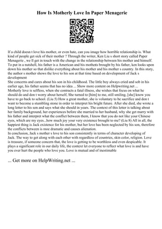 How Is Motherly Love In Paper Menagerie
If a child doesn t love his mother, or even hate, can you image how horrible relationship is. What
kind of people get sick of their mother ? Through the writer, Ken Liu s short story called Paper
Menagerie , we ll get in touch with the change in the relationship between his mother and himself.
To put in a nutshell, his father is a American and his motheris brought by his father, ken looks upon
down his mother so that dislike everything about his mother and his mother s country. In this story,
the author s mother shows the love to his son at that time based on development of Jack s
development
She concerns and cares about his son in his childhood. The little boy always cried and sob in his
earlier age, his father seems that has no idea ... Show more content on Helpwriting.net ...
Motherly love is selfless, when she contracts a fatal illness, she wishes that focus on what he
should do and don t worry about herself, She turned to [him] to me, still smiling, [she] know you
have to go back to school. (Liu 5) How a great mother, she is voluntary to be sacrifice and don t
want to become a stumbling stone in order to interpret his bright future. After she died, she wrote a
long letter to his son and says what she should in years. The context of this letter is talking about
her family background, her experiences before she married to her husband, why she get marry with
his father and interpret what the conflict between them, I know that you do not like your Chinese
eyes, which are my eyes...how much joy your very existence brought to me? (Liu 8) All in all, the
happiest thing is Jack existence for his mother, but her love has been neglected by his son, therefore
the conflicts between is moe dramatic and causes alienation.
In conclusion, Jack s mother s love to his son consistently in terms of character developing of
Jack. The way to get along with each other with regardless of countries, skin color, religion. Love
is treasure, if someone concern that, the love is getting to be worthless and even despicable. It
plays a significant role in our daily life, the context let everyone to reflect what love is and have
you ever hurt the people who love you. Love is mutual and of inestimable
... Get more on HelpWriting.net ...
 