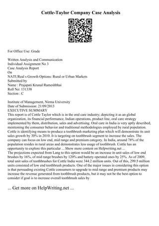 Cottle-Taylor Company Case Analysis
For Office Use: Grade
Written Analysis and Communication
Individual Assignment No 3
Case Analysis Report
On
NATUReal s Growth Options: Rural or Urban Markets
Submitted by
Name : Prajapati Krunal Rameshbhai
Roll No: 131338
Section : C
Institute of Management, Nirma University
Date of Submission: 21/09/2013
EXECUTIVE SUMMARY
This report is of Cottle Taylor which is in the oral care industry; depicting it as an global
organization, its financial performance, Indian operations, product line, oral care strategy
implemented by them, distribution, sales and advertising. Oral care in India is very aptly described,
mentioning the consumer behavior and traditional methodologies employed by rural population.
Cottle is identifying means to produce a toothbrush marketing plan which will demonstrate its unit
sales growth by 30% in 2010. It is targeting on toothbrush segment to increase the sales. The
company can focus on low end, mid range and premium category. In India, around 78% of the
population resides in rural areas and demonstrates less usage of toothbrush. Cottle has an
opportunity to explore this particular ... Show more content on Helpwriting.net ...
The projections expected from Lang to this option would be an increase in unit sales of low end
brushes by 16%, of mid range brushes by 120% and battery operated ones by 25%. As of 2009,
total unit sales of toothbrushes for Cottle India were 344.2 million units. Out of this, 299.5 million
units consisted of low end toothbrush products. One of the major issues in considering this option
is that persuading existing Cottle consumers to upgrade to mid range and premium products may
increase the revenue generated from toothbrush products, but it may not be the best option to
consider if goal is to increase overall toothbrush sales by
... Get more on HelpWriting.net ...
 