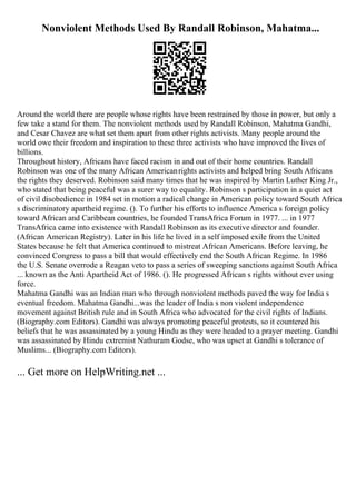 Nonviolent Methods Used By Randall Robinson, Mahatma...
Around the world there are people whose rights have been restrained by those in power, but only a
few take a stand for them. The nonviolent methods used by Randall Robinson, Mahatma Gandhi,
and Cesar Chavez are what set them apart from other rights activists. Many people around the
world owe their freedom and inspiration to these three activists who have improved the lives of
billions.
Throughout history, Africans have faced racism in and out of their home countries. Randall
Robinson was one of the many African Americanrights activists and helped bring South Africans
the rights they deserved. Robinson said many times that he was inspired by Martin Luther King Jr.,
who stated that being peaceful was a surer way to equality. Robinson s participation in a quiet act
of civil disobedience in 1984 set in motion a radical change in American policy toward South Africa
s discriminatory apartheid regime. (). To further his efforts to influence America s foreign policy
toward African and Caribbean countries, he founded TransAfrica Forum in 1977. ... in 1977
TransAfrica came into existence with Randall Robinson as its executive director and founder.
(African American Registry). Later in his life he lived in a self imposed exile from the United
States because he felt that America continued to mistreat African Americans. Before leaving, he
convinced Congress to pass a bill that would effectively end the South African Regime. In 1986
the U.S. Senate overrode a Reagan veto to pass a series of sweeping sanctions against South Africa
... known as the Anti Apartheid Act of 1986. (). He progressed African s rights without ever using
force.
Mahatma Gandhi was an Indian man who through nonviolent methods paved the way for India s
eventual freedom. Mahatma Gandhi...was the leader of India s non violent independence
movement against British rule and in South Africa who advocated for the civil rights of Indians.
(Biography.com Editors). Gandhi was always promoting peaceful protests, so it countered his
beliefs that he was assassinated by a young Hindu as they were headed to a prayer meeting. Gandhi
was assassinated by Hindu extremist Nathuram Godse, who was upset at Gandhi s tolerance of
Muslims... (Biography.com Editors).
... Get more on HelpWriting.net ...
 
