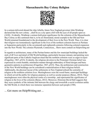 Massachusetts Bay Colony Religion
In a sermon delivered aboard the ship Arbella, future New England governor John Winthrop
declared that the new colony ...shall be as a city upon a hill with the eyes of all people upon us
(1630) . Evidently, Winthrop s sermon held great significance for the colonists of the Massachusetts
Bay Colony as this sentiment that is, to be an illuminated, moral example to the Old and New
World remained foundational to the development of their lives in the New World. Thus, it is clear
that religion was tremendously significant in the lives of the northern colonists known as Puritans
or Separatists particularly in the seventeenth and eighteenth centuries following colonial expansion
into the New World. The colonies Plymouth, Connecticut,... Show more content on Helpwriting.net
...
In regards to architecture, many of the Puritan homes and the few municipal buildings lacked the
style of dГ©cor and detail of Old World buildings, particularly because statuary and painting were
significant parts of the Catholic/Anglican ritual that the northern colonists were so eager to reject
(Fingerhut, 1967, p523). Evidently, the religious devotion to the Protestant Christian belief was
expressed in a more humble, minimalist manner through embroidery of floral designs and basic
geometric patterns in architecture (Fingerhut, 1967, p523). Thus, the architecture and construction
of the New World buildings can be considered a materialisation of their religious beliefs.
Additionally, the physical layout of the settlements in New England echoed the centrality of
religion in the northern colonists lives. Meetinghouses were the wood frame, municipal buildings
in which served the public for religious purposes as well as secular purposes (Benes, 2012). These
meetinghouses were often the physical centre of a township , and represented the significance of
religion in the lives of the colonists (Benes, 2012). Moreover, Historian David Hall suggests that
they were symbolic of the intimate link between the clergy and townsfolk a social evolution unlike
the Old World, in which there was immense separation between such people (1984,
... Get more on HelpWriting.net ...
 