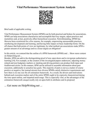 Vital Performance Measurement System Analysis
Brief audit of applicable writing
Vital Performance Measurement System (SPMS) can be both practical and broken for associations.
SPMS can help associations characterize and accomplish their key targets, adjust practices and
mentalities and, at last, positively affect hierarchical execution. Notwithstanding, SPMS has
likewise been scrutinized for a few reasons, for example, empowering unreasonable practices,
smothering development and learning, and having little impact on basic leadership forms. On the
off chance that both points of view are legitimate, by what method can associations make SPM a
greater amount of an advantage and to a lesser degree an obligation?
In this article, we contend that the outline of a SPM framework (SPMS) and ... Show more content
on Helpwriting.net ...
Besides, SPM can add to the distinguishing proof of new open doors and to invigorate authoritative
learning [14]. For example, as the creators of the investigated papers underscore, adjusting money
related and non budgetary markers or slacking and driving pointers can produce both input and
feedforward circles. In this manner, SPM can be utilized to assemble information about past
execution, additionally to actualize key goals. This majority of parts is not as a matter of course
positive or negative, but instead stresses how diverse SPMSs satisfy distinctive requirements and
how there is no one size fits all estimation framework. As a result, the drivers and motivations
behind each execution marker and of the entire SPMS ought to be expressly characterized during
the time spent outline, and imparted amid usage. This is especially vital, as the advantages of the
estimation framework unequivocally rely on upon both its attributes and its proposed
... Get more on HelpWriting.net ...
 