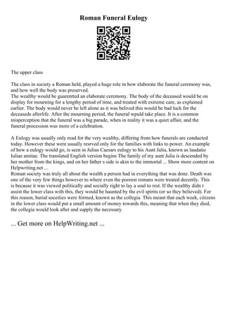 Roman Funeral Eulogy
The upper class
The class in society a Roman held, played a huge role in how elaborate the funeral ceremony was,
and how well the body was preserved.
The wealthy would be guarentted an elaborate ceremony. The body of the deceased would be on
display for mourning for a lengthy period of time, and treated with extreme care, as explained
earlier. The body would never be left alone as it was belived this would be bad luck for the
deceaseds afterlife. After the mourning period, the funeral wpuld take place. It is a common
misperception that the funeral was a big parade, when in reality it was a quiet affair, and the
funeral procession was more of a celebration.
A Eulogy was usually only read for the very wealthy, differing from how funerals are conducted
today. However these were usually resrved only for the families with links to power. An example
of how a eulogy would go, is seen in Julius Caesars eulogy to his Aunt Julia, known as laudatio
Iuliae amitae. The translated English version begins The family of my aunt Julia is descended by
her mother from the kings, and on her father s side is akin to the immortal ... Show more content on
Helpwriting.net ...
Roman society was truly all about the wealth a person had in everything that was done. Death was
one of the very few things however to where even the poorest romans were treated decently. This
is because it was viewed politically and socially right to lay a soul to rest. If the wealthy didn t
assist the lower class with this, they would be haunted by the evil spirits (or so they believed). For
this reason, burial soceities were formed, known as the collegia. This meant that each week, citizens
in the lower class would put a small amount of money towards this, meaning that when they died,
the collegia would look after and supply the necessary
... Get more on HelpWriting.net ...
 
