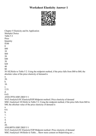 Worksheet Elasticity Answer 1
Chapter 5 Elasticity and Its Application
Multiple Choice
Table 5 2
Price
Quantity
$100
0
$80
10
$60
20
$40
30
$20
40
$0
50 102.Refer to Table 5 2. Using the midpoint method, if the price falls from $80 to $60, the
absolute value of the price elasticity of demand is
a.
20.
b.
10.
c.
2.33.
d.
0.43.
ANS:CPTS:1DIF:2REF:5 1
NAT:AnalyticLOC:ElasticityTOP:Midpoint method | Price elasticity of demand
MSC:Analytical 103.Refer to Table 5 2. Using the midpoint method, if the price falls from $60 to
$40, the absolute value of the price elasticity of demand is
a.
0.4.
b.
1.
c.
4.
d.
20.
ANS:BPTS:1DIF:2REF:5 1
NAT:AnalyticLOC:ElasticityTOP:Midpoint method | Price elasticity of demand
MSC:Analytical 104.Refer to Table... Show more content on Helpwriting.net ...
 