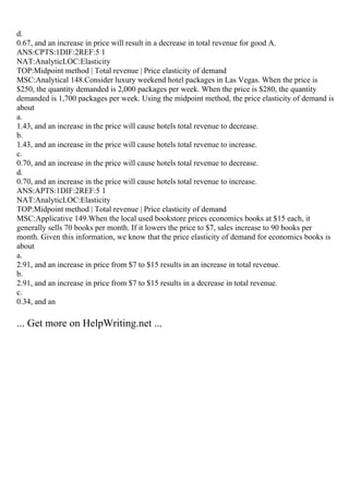 d.
0.67, and an increase in price will result in a decrease in total revenue for good A.
ANS:CPTS:1DIF:2REF:5 1
NAT:AnalyticLOC:Elasticity
TOP:Midpoint method | Total revenue | Price elasticity of demand
MSC:Analytical 148.Consider luxury weekend hotel packages in Las Vegas. When the price is
$250, the quantity demanded is 2,000 packages per week. When the price is $280, the quantity
demanded is 1,700 packages per week. Using the midpoint method, the price elasticity of demand is
about
a.
1.43, and an increase in the price will cause hotels total revenue to decrease.
b.
1.43, and an increase in the price will cause hotels total revenue to increase.
c.
0.70, and an increase in the price will cause hotels total revenue to decrease.
d.
0.70, and an increase in the price will cause hotels total revenue to increase.
ANS:APTS:1DIF:2REF:5 1
NAT:AnalyticLOC:Elasticity
TOP:Midpoint method | Total revenue | Price elasticity of demand
MSC:Applicative 149.When the local used bookstore prices economics books at $15 each, it
generally sells 70 books per month. If it lowers the price to $7, sales increase to 90 books per
month. Given this information, we know that the price elasticity of demand for economics books is
about
a.
2.91, and an increase in price from $7 to $15 results in an increase in total revenue.
b.
2.91, and an increase in price from $7 to $15 results in a decrease in total revenue.
c.
0.34, and an
... Get more on HelpWriting.net ...
 
