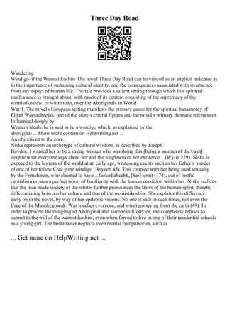 Three Day Road
Wandering
Windigo of the Wemistikoshiw The novel Three Day Road can be viewed as an explicit indicator as
to the importance of sustaining cultural identity, and the consequences associated with its absence
from any aspect of human life. The tale provides a salient setting through which this spiritual
malfeasance is brought about, with much of its content consisting of the supremacy of the
wemistikoshiw, or white man, over the Aboriginals in World
War 1. The novels European setting manifests the primary cause for the spiritual bankruptcy of
Elijah Weesacheejak, one of the story s central figures and the novel s primary thematic microcosm.
Influenced deeply by
Western ideals, he is said to be a windigo which, as explained by the
aboriginal ... Show more content on Helpwriting.net ...
An objectivist to the core,
Niska represents an archetype of cultural wisdom, as described by Joseph
Boyden: I wanted her to be a strong woman who was doing this [being a woman of the bush]
despite what everyone says about her and the toughness of her existence... (Wylie 229). Niska is
exposed to the horrors of the world at an early age, witnessing events such as her father s murder
of one of her fellow Cree gone windigo (Boyden 45). This coupled with her being used sexually
by the Frenchman, who claimed to have ...fucked ahcahk, [her] spirit (174), out of lustful
capitalism creates a perfect storm of familiarity with the human condition within her. Niska realizes
that the man made society of the whites further pronounces the flaws of the human spirit, thereby
differentiating between her culture and that of the wemistikoshiw. She explains this difference
early on in the novel, by way of her epileptic visions: No one is safe in such times, not even the
Cree of the Mushkegowuk. War touches everyone, and windigos spring from the earth (49). In
order to prevent the mingling of Aboriginal and European lifestyles, she completely refuses to
submit to the will of the wemistikoshiw, even when forced to live in one of their residential schools
as a young girl. The bushmaster neglects even menial compulsories, such as
... Get more on HelpWriting.net ...
 