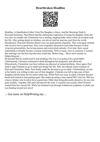 Heartbroken Headline
Headline: A Heartbroken Father Visits His Daughter s Grave, And the Shocking Truth Is
Revealed Summary: Paul Moore had the unfortunate experience of losing his daughter when she
was only six months old. Clementine was a smiling, laughing baby when a fatal car accident took
her life. After getting drunk on whiskey, one driver took her precious soul from the world.
Introduction: Paul and Christine Moore were not good parents originally. They were party animals
who loved to have a good time. They were originally attracted to each other because of their
vivacious personalities, fun loving natures and extroverted outlooks. Over time, their casual
relationship eventually became a serious relationship. With so many vices in common, it seemed
like marriage was the best step that they could take. Before long,... Show more content on
Helpwriting.net ...
He decided that he would need to stop drinking if he was ever going to be a good father.
Unfortunately, Christine continued to drink throughout her pregnancy and afterward.
Miraculously, Clementine was born without any physical or mental problems. Once again, Paul
tried to urge Christine to go to rehab and change her life. Still, she refused. Insert a picture of
Paul and Clementine. Main: Paul finally made the decision to go to rehab. Unfortunately, no one
in his family was willing to take care of their daughter. Christine was left to take care of their
daughter and the home for his entire rehab stay. While Paul was away at rehab, Christine became
bored and wanted to start parting again. She ended up eating a man named Phil. Like her, Phil was
a heavy drinker who loved to have a good time. Other than being physically attractive, he was also
quite wealthy. Together, Phil and Christine hit the road. A vacation was exactly what Christine
wanted from her current life. While her husband went through withdrawal symptoms in rehab, she
was heading toward new travel
... Get more on HelpWriting.net ...
 