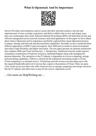 What Is Openstack And Its Importance
Service Providers and enterprises need to ensure that their networks remain a relevant and
important part of users everyday experience, and deliver added value in new and unique ways.
How new technologies like cloud, Software Defined Networking (SDN) will help them do this and
efficient management across network resources and cloud application. In this paper we have talked
about what is Openstack and its importance and briefly explored three major Openstack projects
Compute, Storage and Network and discussed their capabilities. Secondly we have mentioned three
different approaches of SDN Cloud convergence. How SDN proves useful in cloud environment
and achieve high flexibility and higher innovation. The also paper presents an alternate architecture
that combines SDN and Cloud Architecture. 1. Introduction: Traditional network model requires
tremendous commitment of hardware resources, dedicated budgets along with managing On
premise datacentre. The enterprise or the IT industry is dependent on its own computing, storage
and networking capabilities. Effective solution for the traditional networking model is Cloud.
Cloud computing is on demand service. Virtualizing network resource for providing users with
the required bandwidth and level of service they expect is the promise of Cloud. There are quite
a few cloud service providers who offer cloud services to manage computing and storage resources.
But the IT industry and others have to pay for the service. Openstack can be
... Get more on HelpWriting.net ...
 