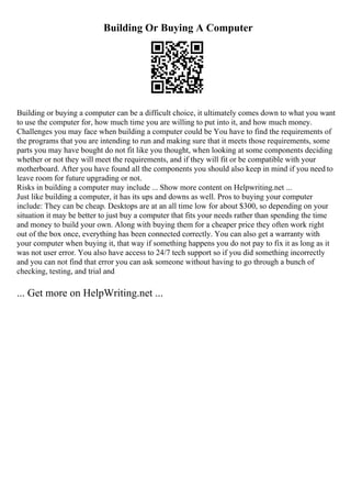 Building Or Buying A Computer
Building or buying a computer can be a difficult choice, it ultimately comes down to what you want
to use the computer for, how much time you are willing to put into it, and how much money.
Challenges you may face when building a computer could be You have to find the requirements of
the programs that you are intending to run and making sure that it meets those requirements, some
parts you may have bought do not fit like you thought, when looking at some components deciding
whether or not they will meet the requirements, and if they will fit or be compatible with your
motherboard. After you have found all the components you should also keep in mind if you need to
leave room for future upgrading or not.
Risks in building a computer may include ... Show more content on Helpwriting.net ...
Just like building a computer, it has its ups and downs as well. Pros to buying your computer
include: They can be cheap. Desktops are at an all time low for about $300, so depending on your
situation it may be better to just buy a computer that fits your needs rather than spending the time
and money to build your own. Along with buying them for a cheaper price they often work right
out of the box once, everything has been connected correctly. You can also get a warranty with
your computer when buying it, that way if something happens you do not pay to fix it as long as it
was not user error. You also have access to 24/7 tech support so if you did something incorrectly
and you can not find that error you can ask someone without having to go through a bunch of
checking, testing, and trial and
... Get more on HelpWriting.net ...
 