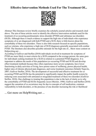 Effective Intervention Methods Used For The Treatment Of...
Abstract This literature review briefly examines the scholarly journal articles and research cited
above. The aim of these articles were to identify the effective intervention methods used for the
treatment of co occurring posttraumatic stress disorder (PTSD) and substance use disorders
(SUD). Although there is much evidence to support the high rate of individuals who experience
symptoms of or are diagnosed with both PTSD and a SUD, there is little known about the
comorbidity of these two disorders. There is also little research focused on specific populations,
such as veterans, who experience a high rate of SUD diagnoses generally associated with combat
PTSD. The literature also describes possible rationale for the high rate of... Show more content on
Helpwriting.net ...
According to Gulliver and Steffen (2010) individuals involved in treatment for symptoms of
PTSD are more likely to meet criteria for a SUD compared to the average person; the same goes
for individuals seeking treatment for a SUD in relation to a potential PTSD diagnosis. It is
important to address the needs of this population (co occurring PTSD and SUD) and develop
effect treatment methods because they often experience more severe symptoms, have lower
functioning in daily activities of living, have poorer sense of wellbeing, poorer physical health,
higher rates of chronic physical pain diagnoses, and worse treatment outcomes (Schafer Najavits,
2007; Gulliver Steffen, 2010). The development of successful and effective treatment for co
occurring PTSD and SUDs has the potential to significantly impact the public health system by
reducing costs associated with untreated or misguided treatment of these two disorders (Gulliver
Steffen, 2010). One challenge to treating this population is due to the lack of clarity as to why
the comorbidity of PTSD and SUDs frequently occur (Meisler, 1996). Gulliver and Steffen (2010)
suggest the causation of co occurrence may be due to concepts of self medication, common
vulnerability to both disorders, or the presence of one disorder increasing the risk or likelihood
... Get more on HelpWriting.net ...
 