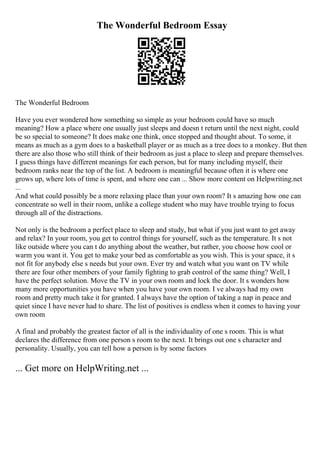The Wonderful Bedroom Essay
The Wonderful Bedroom
Have you ever wondered how something so simple as your bedroom could have so much
meaning? How a place where one usually just sleeps and doesn t return until the next night, could
be so special to someone? It does make one think, once stopped and thought about. To some, it
means as much as a gym does to a basketball player or as much as a tree does to a monkey. But then
there are also those who still think of their bedroom as just a place to sleep and prepare themselves.
I guess things have different meanings for each person, but for many including myself, their
bedroom ranks near the top of the list. A bedroom is meaningful because often it is where one
grows up, where lots of time is spent, and where one can ... Show more content on Helpwriting.net
...
And what could possibly be a more relaxing place than your own room? It s amazing how one can
concentrate so well in their room, unlike a college student who may have trouble trying to focus
through all of the distractions.
Not only is the bedroom a perfect place to sleep and study, but what if you just want to get away
and relax? In your room, you get to control things for yourself, such as the temperature. It s not
like outside where you can t do anything about the weather, but rather, you choose how cool or
warm you want it. You get to make your bed as comfortable as you wish. This is your space, it s
not fit for anybody else s needs but your own. Ever try and watch what you want on TV while
there are four other members of your family fighting to grab control of the same thing? Well, I
have the perfect solution. Move the TV in your own room and lock the door. It s wonders how
many more opportunities you have when you have your own room. I ve always had my own
room and pretty much take it for granted. I always have the option of taking a nap in peace and
quiet since I have never had to share. The list of positives is endless when it comes to having your
own room
A final and probably the greatest factor of all is the individuality of one s room. This is what
declares the difference from one person s room to the next. It brings out one s character and
personality. Usually, you can tell how a person is by some factors
... Get more on HelpWriting.net ...
 