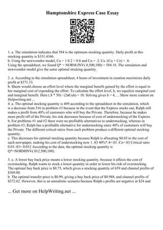 Hamptonshire Express Case Essay
1. a. The simulation indicates that 584 is the optimum stocking quantity. Daily profit at this
stocking quantity is $331.4346.
b. Using the newsvendor model, Cu = 1 0.2 = 0.8 and Co = .2. Cu /(Cu + Co) = .8.
Using the spreadsheet, we found Q* = NORM.INV(.8,500,100) = 584.16. The simulation and
newsvendor model give the same optimal stocking quantity.
2. a. According to the simulation spreadsheet, 4 hours of investment in creation maximizes daily
profit at $371.33.
b. Sheen would choose an effort level where the marginal benefit gained by the effort is equal to
her marginal cost of expending the effort. To calculate the effort level, h, we equalize marginal cost
and marginal benefit. Here (.8 * 50) / (2в€
љh) = 10. Solving gives h = 4, ... Show more content on
Helpwriting.net ...
4. a. The optimal stocking quantity is 409 according to the spreadsheet in the simulation, which
is a decrease from 516 in problem #3 because in the event that the Express stocks out, Ralph still
makes a profit from 40% of customers who will buy the Private. Therefore, because he makes
more profit off of the Private, his risk decreases because of cost of understocking of the Express.
b. For problems #1 and #2 there were no profitable alternatives to understocking, whereas in
problem #3, Ralph has a profitable alternative for understocking since 40% of customers will buy
the Private. The different critical ratios from each problem produce a different optimal stocking
quantity.
c. This decreases his optimal stocking quantity because Ralph is allocating $0.03 to the cost of
each newspaper, making his cost of understocking now 1 .83 40%*.4=.01. Co=.83 Critical ratio
0.01/.83= 0.012 According to the data, the optimal stocking quantity is
Q*=NORMINV(.012,500,100).
5. a. A lower buy back price means a lower stocking quantity, because it affects the cost of
overstocking. Ralph wants to stock a lower quantity in order to lower his risk of overstocking.
The optimal buy back price is $0.75, which gives a stocking quantity of 659 and channel profits of
$369.80.
b. The optimal transfer price is $0.99, giving a buy back price of $0.988, and channel profits of
$372.62. However, this is an unrealistic scenario because Ralph s profits are negative at $24 and
... Get more on HelpWriting.net ...
 