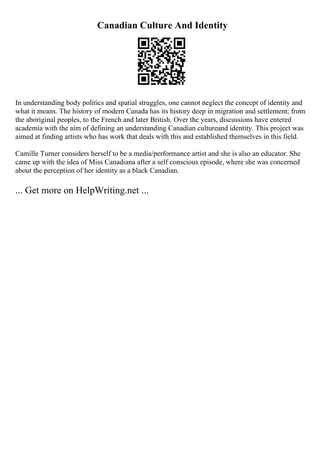 Canadian Culture And Identity
In understanding body politics and spatial struggles, one cannot neglect the concept of identity and
what it means. The history of modern Canada has its history deep in migration and settlement; from
the aboriginal peoples, to the French and later British. Over the years, discussions have entered
academia with the aim of defining an understanding Canadian cultureand identity. This project was
aimed at finding artists who has work that deals with this and established themselves in this field.
Camille Turner considers herself to be a media/performance artist and she is also an educator. She
came up with the idea of Miss Canadiana after a self conscious episode, where she was concerned
about the perception of her identity as a black Canadian.
... Get more on HelpWriting.net ...
 