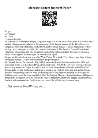 Margaret Sanger Research Paper
Seeger 1
Lily Seeger
Mr. Zona
Freshman English
25 February 2016 Margaret Sanger Margaret Sanger was a very involved woman. Her mother had a
total of 18 pregnancies and died at the young age of 50. Sanger was one of the 11 children. As
Sanger got older she established the first birth control clinic. Sanger is a hero because she left her
nursing career to devote herself to the cause of birth control, She founded Planned Parenthood
Federation of America, and first thought of creating the birth control pill that many women use
today, All to support her main fight for reproduction rights.
Sanger went to attend nursing school in White Plains, New York. There Sanger saw lives of poor,
immigrant women, ... Show more content on Helpwriting.net ...
McCormick funded the research, that yielded successful results that were declared in 1956 and
authorized by the U.S. Food and Drug Administration in 1960. In the Odyssey, Odysseus thought
about a way to end the Trojan war which was to create a huge horse and leave it outside of the
Trojans gate. He had put Soldiers in the horse which were ready to strike and kill, as the Trojans
who had thought they had won were all sleeping after a long night of partying, so that night the
Soldiers came out of the horse and killed all of the Trojans. Margaret Sanger is related to Odysseus
because she thought of a way to control the lives of pregnant women who needed a contraceptive.
And she had succeeded and finally someone created the pill she had dreamt of long
... Get more on HelpWriting.net ...
 