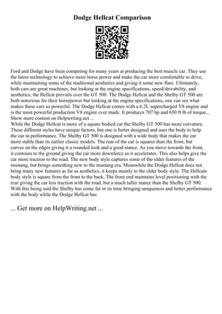 Dodge Hellcat Comparison
Ford and Dodge have been competing for many years at producing the best muscle car. They use
the latest technology to achieve more horse power and make the car more comfortable to drive,
while maintaining some of the traditional aesthetics and giving it some new flare. Ultimately,
both cars are great machines, but looking at the engine specifications, speed/drivability, and
aesthetics, the Hellcat prevails over the GT 500. The Dodge Hellcat and the Shelby GT 500 are
both notorious for their horsepower but looking at the engine specifications, one can see what
makes these cars so powerful. The Dodge Hellcat comes with a 6.2L supercharged V8 engine and
is the most powerful production V8 engine ever made. It produces 707 hp and 650 ft lb of torque...
Show more content on Helpwriting.net ...
While the Dodge Hellcat is more of a square bodied car the Shelby GT 500 has more curvature.
These different styles have unique factors, but one is better designed and uses the body to help
the car in performance. The Shelby GT 500 is designed with a wide body that makes the car
more stable than its earlier classic models. The rear of the car is squarer than the front, but
curves on the edges giving it a rounded look and a good stance. As you move towards the front,
it contours to the ground giving the car more downforce as it accelerates. This also helps give the
car more traction to the road. The new body style captures some of the older features of the
mustang, but brings something new to the mustang era. Meanwhile the Dodge Hellcat does not
bring many new features as far as aesthetics, it keeps mainly to the older body style. The Hellcats
body style is square from the front to the back. The front end maintains level positioning with the
rear giving the car less traction with the road, but a much taller stance than the Shelby GT 500.
With this being said the Shelby has come far in its time bringing uniqueness and better performance
with the body while the Dodge Hellcat has
... Get more on HelpWriting.net ...
 