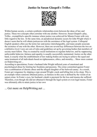 Justice In Susan Glaspell s Trifles
Within human society, a certain symbiotic relationship exists between the ideas of law and
justice. These two concepts often correlate with one another. However, Susan Glaspell s play,
Trifles , exemplified a specific instance where justice was achieved for Minnie Foster with very
little regard to the law. At the same time, an paradoxical dynamic occurs for John Wright where it
doesn t seem that he will obtain justiceeven with the assistance of the legal system. Colloquial
English speakers often use the terms law and justice interchangeably, and many people associate
the existence of one with the other. However, there are several key differences between the two on
a definitive level. Laws are sets of rules and guidelines set up by governing bodies that members of
society must follow. They re created by social institutions to regulate behavior, and by suppressing
unfavorable behavior, fairness and equality is usually successfully maintained. Justice on the other
hand, is exactly what the establishment of law making bodies are trying to achieve the equal and
same treatment of all individuals based on righteousness, ethics, and morality.... Show more content
on Helpwriting.net ...
According to speculation, Foster s husband John Wright inflicted years of emotional and
psychological abuse by limiting her freedoms and passions. The crime committed against Foster
was a combination of chronic abuse and the alleged slaughter of her beloved canary. As a result,
Foster got vengeance by slipping a rope around Wright s neck and killing him in his sleep. This is
an example where someone obtained justice, as fairness in this case is defined by the victim of an
unjust crime. In Foster s eyes, her husband s death is payment for the loss and trauma she suffered.
Therefore, even though she did not obtained it through the legal system or even legal means, Foster
was ultimately able to attain justice in her own
... Get more on HelpWriting.net ...
 
