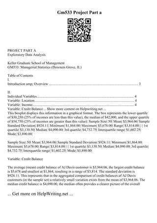 Gm533 Project Part a
PROJECT PART A
Exploratory Data Analysis
Keller Graduate School of Management
GM533: Managerial Statistics (Downers Grove, IL)
Table of Contents
I.
Introduction amp; Overview .................................................................................................... 3
II.
Individual Variables............................................................................................................. 4
Variable: Location................................................................................................................ 4
Variable: Income.................................................................................................................. 4
Variable: Credit Balance... Show more content on Helpwriting.net ...
This boxplot displays this information in a graphical format. The box represents the lower quartile
of $30,250 (25% of incomes are less than this value), the median of $42,000, and the upper quartile
of $54,750 (25% of incomes are greater than this value). Sample Size| 50| Mean| $3,964.06| Sample
Standard Deviation| $924.11| Minimum| $1,864.00| Maximum| $5,678.00| Range| $3,814.00| | | 1st
quartile| $3,130.50| Median| $4,090.00| 3rd quartile| $4,732.75| Interquartile range| $1,602.25|
Mode| $3,890.00|
Sample Size| 50| Mean| $3,964.06| Sample Standard Deviation| $924.11| Minimum| $1,864.00|
Maximum| $5,678.00| Range| $3,814.00| | | 1st quartile| $3,130.50| Median| $4,090.00| 3rd quartile|
$4,732.75| Interquartile range| $1,602.25| Mode| $3,890.00|
Variable: Credit Balance
The average (mean) credit balance of AJ Davis customer is $3,964.06, the largest credit balance
is $5,678 and smallest at $1,864, resulting in a range of $3,814. The standard deviation is
$924.11. This represents that in the aggregated comparison of credit balances of AJ Davis
customers (in the sample set) a relatively small variation exists from the mean of $3,964.06. The
median credit balance is $4,090.00, the median often provides a clearer picture of the overall
... Get more on HelpWriting.net ...
 