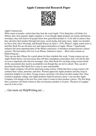 Apple Commercial Research Paper
Apple Commercials
What comes to people s mind when they hear the word Apple ? First thing they will think of is
iPhone, that s how popular Apple company is. Even though Apple products are trendy and famous
nowadays, they still need to let people know how good their product is. To be able to achieve that,
they advertise their product through television, social media, and many more. Apple was founded
by Steve Jobs, Steve Wozniak, and Ronald Wayne on April 1, 1976. iPhone7, Apple watch series 2,
and Mac Book Pro are the three new and improved products of Apple. iPhone 7 significantly
enhances the most important parts of the iPhone experience. It introduces progressed new camera
systems. The best battery life ever in an iPhone. Immersive stereo ... Show more content on
Helpwriting.net ...
They can use their iPhone for a quick photo for their schedule this week. Young women can use
Apple Watch Series 2 for just incase they left their smartphone somewhere, they will still be able
to receive important calls and text messages. Also, Mac Book Pro can help young women finish
all the assessments they need to accomplish even though they are not in school. They can do it
anywhere because Mac Book Pro is easy to carry and portable.
Since Apple company will still be attracting young women, I think that these young women will
continue their values, priorities, and fears. Women appreciate Apple products and they keep in
mind how helpful it is to them. Young women s priorities will always be their studies first. They
wanted to graduate college, and Apple products made the process easier. I can see that Apple
Company will change in the next few years when it comes to their product s prices. The first thing
that a customer will check whenever they are buying a product is its price. The price of a gadget
must fit in his or her
... Get more on HelpWriting.net ...
 