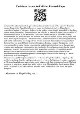 Caribbean Heroes And Villains Research Paper
Someone who robs or commits illegal violence at sea or on the shores of the sea is, by definition,
a pirate. Piracy in the Age of Sails has set an image for what a pirate truly is. The collective
perception of a pirate of old makes fondness for the modern pirate virtually unheard of, as they have
become an excellent subject for entertainment and bring joy to many with modern interpretations of
adventures undertaken by the buccaneers. Pirates have become a staple in the market, having
multiple brands and products named and based on them, such as movies, liquors, video games, and
music. Piracybegan rising in the 17th century in the Caribbeanas a result of it becoming a booming
trade center for European and rising colonial powers. Even with the Europeans having a stake in
that area there was great difficulty in establishing peace. Keeping peace on the open seas is not
easy compared to in a city, chasing a massive ship ready to participate in a war on the open seas
is not the same a chasing a car through the streets of a city. People became attracted to the idea of
becoming a pirate for the adventure on the high seas and the possibility of establishing wealth.
Since piracy was not quickly quelled in the Caribbean entire cities were established by the
buccaneers to further cement their presence, increasing the chances of their new way of... Show
more content on Helpwriting.net ...
The music produced from pirates and inspired by them is strongly focused on a sing along vibe
and the lyrics being about the highlights and sorrows of life on the high seas. A modern band, such
as Alestorm, have had great success in the music industry with their pirate themed music. The band
keeps true to what pirates would sing, with a modern twist. The twist being that it is metal. Pirate
metal. One of their better known albums is named after a famous pirate, that album is Captain
Morgan s
... Get more on HelpWriting.net ...
 