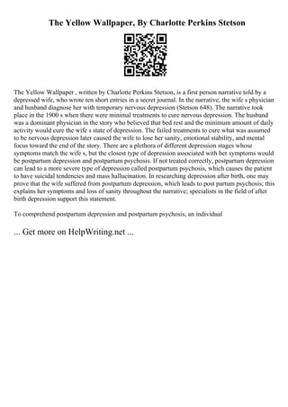 The Yellow Wallpaper, By Charlotte Perkins Stetson
The Yellow Wallpaper , written by Charlotte Perkins Stetson, is a first person narrative told by a
depressed wife, who wrote ten short entries in a secret journal. In the narrative, the wife s physician
and husband diagnose her with temporary nervous depression (Stetson 648). The narrative took
place in the 1900 s when there were minimal treatments to cure nervous depression. The husband
was a dominant physician in the story who believed that bed rest and the minimum amount of daily
activity would cure the wife s state of depression. The failed treatments to cure what was assumed
to be nervous depression later caused the wife to lose her sanity, emotional stability, and mental
focus toward the end of the story. There are a plethora of different depression stages whose
symptoms match the wife s, but the closest type of depression associated with her symptoms would
be postpartum depression and postpartum psychosis. If not treated correctly, postpartum depression
can lead to a more severe type of depression called postpartum psychosis, which causes the patient
to have suicidal tendencies and mass hallucination. In researching depression after birth, one may
prove that the wife suffered from postpartum depression, which leads to post partum psychosis; this
explains her symptoms and loss of sanity throughout the narrative; specialists in the field of after
birth depression support this statement.
To comprehend postpartum depression and postpartum psychosis, an individual
... Get more on HelpWriting.net ...
 