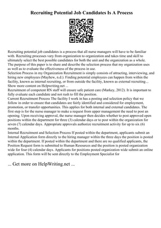 Recruiting Potential Job Candidates Is A Process
Recruiting potential job candidates is a process that all nurse managers will have to be familiar
with. Recruiting processes vary from organization to organization and takes time and skill to
ultimately select the best possible candidates for both the unit and the organization as a whole.
The purpose of this paper is to share and describe the selection process that my organization uses
as well as to evaluate the effectiveness of the process in use.
Selection Process in my Organization Recruitment is simply consists of attracting, interviewing, and
hiring new employees (Mayhew, n.d.). Finding potential employees can happen from within the
facility, known as internal recruiting, or from outside the facility, known as external recruiting...
Show more content on Helpwriting.net ...
Recruitment of competent RN staff will ensure safe patient care (Markey, 2012). It is important to
fully evaluate each candidate and not rush to fill the position.
Current Recruitment Process The facility I work in has a posting and selection policy that we
follow in order to ensure that candidates are fairly identified and considered for employment,
promotion, or transfer opportunities. This applies for both internal and external candidates. The
first step is for the nurse manager to make a request from upper management the need to post an
opening. Upon receiving approval, the nurse manager then decides whether to post approved open
positions within the department for three (3) calendar days or to post within the organization for
seven (7) calendar days. Appropriate approvals authorize recruitment activity for up to six (6)
months.
Internal Recruitment and Selection Process If posted within the department, applicants submit an
Internal Application form directly to the hiring manager within the three days the position is posted
within the department. If posted within the department and there are no qualified applicants, the
Position Request form is submitted to Human Resources and the position is posted organization
wide for four (4) calendar days. Applicants for positions posted organization wide submit an online
application. This form will be sent directly to the Employment Specialist for
... Get more on HelpWriting.net ...
 