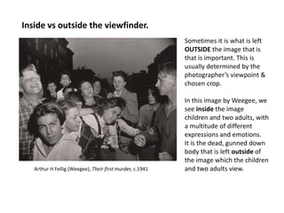 Inside vs outside the viewfinder.
                                                          Sometimes it is what is left
                                                          OUTSIDE the image that is
                                                          that is important. This is
                                                          usually determined by the
                                                          photographer’s viewpoint &
                                                          chosen crop.

                                                          In this image by Weegee, we
                                                          see inside the image
                                                          children and two adults, with
                                                          a multitude of different
                                                          expressions and emotions.
                                                          It is the dead, gunned down
                                                          body that is left outside of
                                                          the image which the children
   Arthur H Fellig (Weegee), Their first murder, c.1941   and two adults view.
 