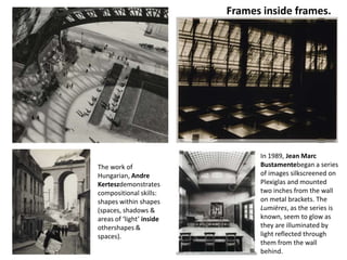 Frames inside frames.




                                In 1989, Jean Marc
The work of                     Bustamentebegan a series
Hungarian, Andre                of images silkscreened on
Kerteszdemonstrates             Plexiglas and mounted
compositional skills:           two inches from the wall
shapes within shapes            on metal brackets. The
(spaces, shadows &              Lumières, as the series is
areas of ‘light’ inside         known, seem to glow as
othershapes &                   they are illuminated by
spaces).                        light reflected through
                                them from the wall
                                behind.
 