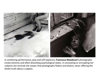 Obsessive Compulsive




 In combining performance, play and self-exposure, Francesca Woodman’s photographs
 create extreme and often disturbing psychological states. In concealing or encrypting her
 subjects she reminds the viewer that photographs flatten and distort, never offering the
Francesca Woodman subject.
 whole truth about a
 