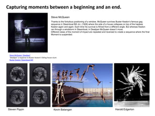 Capturing moments between a beginning and an end.
                                                     Steve McQueen
                                                     Thanks to the fortuitous positioning of a window, McQueen survives Buster Keaton’s famous gag
                                                     sequence in Steamboat Bill Jnr. (1928) where the side of a house collapses on top of the hapless
                                                     Keaton again and again. Each time his survival is filmed from a different angle. But whereas Keaton
                                                     ran through a windstorm in Steamboat, in Deadpan McQueen doesn’t move.
                                                     Different views of the moment of impact are repeated and reversed to create a sequence where the final
                                                     Moment is suspended.




 Steve McQueen 'Deadpan'
 ‘Deadpan’ a response to Buster Keaton’s falling house stunt:
 Buster Keaton 'Steamboat Bill'




Steven Pippin                                           Kevin Batangan                                                 Harold Edgerton
 