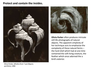 Protect and contain the insides.




                                            Olivia Parker often produces intricate
                                            still life photographs of natural
                                            objects. The apparent simplicity of
                                            her technique acts to emphasise the
                                            complexity of these natural forms –
                                            the hard shell which had at one time
                                            contained the soft living creature, the
                                            feather which once adorned the a
                                            bird’s exterior.

Olivia Parker, Whelks (from "Lost Objects
portfolio), 1980
 