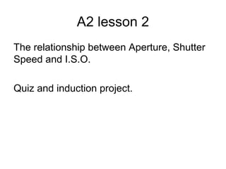 A2 lesson 2
The relationship between Aperture, Shutter
Speed and I.S.O.
Quiz and induction project.
 