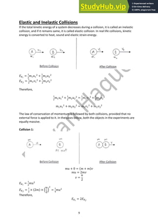 9
Elastic and Inelastic Collisions
If the total kinetic energy of a system decreases during a collision, it is called an inelastic
collision, and if it remains same, it is called elastic collision. In real life collisions, kinetic
energy is converted to heat, sound and elastic strain energy.
𝐸'!
=
"
#
𝑚"𝑢"
#
+
"
#
𝑚#𝑢#
#
𝐸'"
=
"
#
𝑚"𝑣"
#
+
"
#
𝑚#𝑣#
#
Therefore,
"
#
𝑚"𝑢"
#
+
"
#
𝑚#𝑢#
#
=
"
#
𝑚"𝑣"
#
+
"
#
𝑚#𝑣#
#
𝑚"𝑢"
#
+ 𝑚#𝑢#
#
= 𝑚"𝑣"
#
+ 𝑚#𝑣#
#
The law of conservation of momentum is followed by both collisions, provided that no
external force is applied to it. In the cases below, both the objects in the experiments are
equally massive.
Collision 1:
𝑚𝑢 + 0 = (𝑚 + 𝑚)𝑣
𝑚𝑢 = 2𝑚𝑣
𝑣 =
𝑢
2
𝐸'!
=
"
#
𝑚𝑢#
𝐸'"
=
"
#
× (2𝑚) × A
𝑢
2
B
#
=
"
+
𝑚𝑢#
Therefore,
𝐸'!
= 2𝐸'"
 