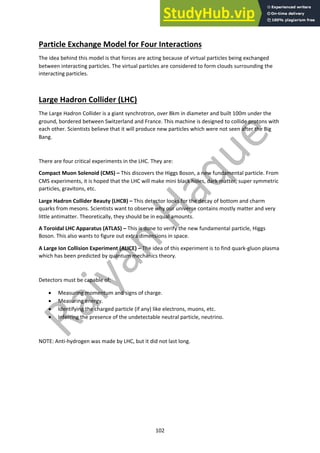 102
Particle Exchange Model for Four Interactions
The idea behind this model is that forces are acting because of virtual particles being exchanged
between interacting particles. The virtual particles are considered to form clouds surrounding the
interacting particles.
Large Hadron Collider (LHC)
The Large Hadron Collider is a giant synchrotron, over 8km in diameter and built 100m under the
ground, bordered between Switzerland and France. This machine is designed to collide protons with
each other. Scientists believe that it will produce new particles which were not seen after the Big
Bang.
There are four critical experiments in the LHC. They are:
Compact Muon Solenoid (CMS) – This discovers the Higgs Boson, a new fundamental particle. From
CMS experiments, it is hoped that the LHC will make mini black holes, dark matter, super symmetric
particles, gravitons, etc.
Large Hadron Collider Beauty (LHCB) – This detector looks for the decay of bottom and charm
quarks from mesons. Scientists want to observe why our universe contains mostly matter and very
little antimatter. Theoretically, they should be in equal amounts.
A Toroidal LHC Apparatus (ATLAS) – This is done to verify the new fundamental particle, Higgs
Boson. This also wants to figure out extra dimensions in space.
A Large Ion Collision Experiment (ALICE) – The idea of this experiment is to find quark-gluon plasma
which has been predicted by quantum mechanics theory.
Detectors must be capable of:
• Measuring momentum and signs of charge.
• Measuring energy.
• Identifying the charged particle (if any) like electrons, muons, etc.
• Inferring the presence of the undetectable neutral particle, neutrino.
NOTE: Anti-hydrogen was made by LHC, but it did not last long.
 