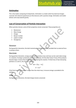 103
Antimatter
This is the matter composing of antiparticles. Antimatter is a matter which has electrical charges
reversed. Anti-electrons (positrons) are like electrons with a positive charge. Antimatter and matter
behave same way towards gravity.
Law of Conservation of Particle Interaction
When particles interact, some of their properties remain conserved. These properties are:
• Momentum
• Mass-Energy
• Charge
• Baryon number
• Lepton number
• Strangeness
Momentum
During particle interaction, the total momentum remains conserved, provided that no external force
is acting on them.
Mass-Energy
During particle interaction, energy can be used to produce mass and mass can be used make energy.
In a reaction, if energy is produced, total mass decreases. On the other hand, if mass of the products
become large, it means that energy is provided during this reaction. If initial mass of two interacting
particles is mi and mf, the change in mass is,
∆" = $"! − ""$
& = "'#
If the final mass of the system is larger than the initial mass, it ensures energy is provided to the
system.
Charge
During particle interaction, the total charge remains conserved.
 