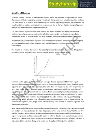 106
Stability of Nucleus
All atoms contain a nucleus at their centres. Protons, which are positively charged, remains inside
the nucleus, while the electrons, which are negatively charged, revolves (orbits) around the nucleus.
The total charge of an atom is zero, even though the nucleus is positively charged, because there are
equal numbers of protons and electrons in an atom, and due to the fact that the charge of a proton
is equal and opposite to the charge of an electron.
The total number of protons in an atom is called the atomic number, and the total number of
nucleons (sum of protons and neutrons) is called the mass number, or the atomic mass. Each
element has atoms of distinct atomic and mass numbers, characteristic to the particular element.
Inside the nucleus, electrostatic repulsive force acts between protons. Therefore, the protons tend
to move away from each other. However, they are held together in the nucleus due to strong
nuclear force.
The stability of a nucleus depends on the ratio of protons and neutrons in the nucleus. The pattern
of stability can be analyzed from a neutron number against proton number graph.
For small nuclei, whose proton numbers are not high, stability is achieved if they have equal
numbers of protons and neutrons in their nuclei. If the number of protons is more, the electrostatic
repulsive force increases, but the strong nuclear force does not increase at the same proportion, due
to its short range. When a proton is added to the nucleus, it will exert roughly the same force of
repulsion on the other protons inside the nucleus. This is because all protons have nearly the same
separation. However, strong nuclear force is only effective between adjacent neighbors. To make
the nucleus stable, more neutrons should be added. The extra neutrons will provide the strong
nuclear force, which will reduce the effect of the electrostatic repulsion force to the extent that the
nucleons stay together. Thus, larger nuclei achieve stability if the number of neutrons is greater than
the number of protons.
Most stable nuclei have equal numbers of protons and neutrons. This implies that two neutrons and
two protons (an alpha particle) is the most stable composition for a nucleus. Thus, 16O, 28Si, and 56Fe
are also elements with stable nuclei. When more protons and neutrons are added, nuclei move to
higher energy levels, and become unstable again. To achieve stability once again, the nuclei tries to
return to its lower energy levels. Such nuclei undergoes break-down, emitting radiation. The types of
radioactive decay are alpha decay, beta decay, and decay by emitting gamma radiation.
 