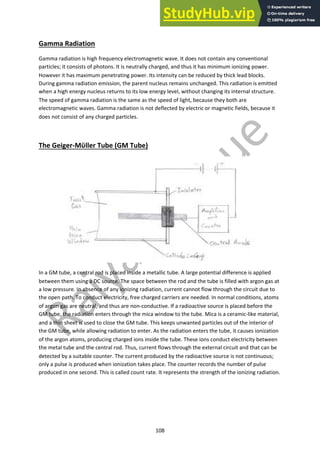 108
Gamma Radiation
Gamma radiation is high frequency electromagnetic wave. It does not contain any conventional
particles; it consists of photons. It is neutrally charged, and thus it has minimum ionizing power.
However it has maximum penetrating power. Its intensity can be reduced by thick lead blocks.
During gamma radiation emission, the parent nucleus remains unchanged. This radiation is emitted
when a high energy nucleus returns to its low energy level, without changing its internal structure.
The speed of gamma radiation is the same as the speed of light, because they both are
electromagnetic waves. Gamma radiation is not deflected by electric or magnetic fields, because it
does not consist of any charged particles.
The Geiger-Mϋller Tube (GM Tube)
In a GM tube, a central rod is placed inside a metallic tube. A large potential difference is applied
between them using a DC source. The space between the rod and the tube is filled with argon gas at
a low pressure. In absence of any ionizing radiation, current cannot flow through the circuit due to
the open path. To conduct electricity, free charged carriers are needed. In normal conditions, atoms
of argon gas are neutral, and thus are non-conductive. If a radioactive source is placed before the
GM tube, the radiation enters through the mica window to the tube. Mica is a ceramic-like material,
and a thin sheet is used to close the GM tube. This keeps unwanted particles out of the interior of
the GM tube, while allowing radiation to enter. As the radiation enters the tube, it causes ionization
of the argon atoms, producing charged ions inside the tube. These ions conduct electricity between
the metal tube and the central rod. Thus, current flows through the external circuit and that can be
detected by a suitable counter. The current produced by the radioactive source is not continuous;
only a pulse is produced when ionization takes place. The counter records the number of pulse
produced in one second. This is called count rate. It represents the strength of the ionizing radiation.
 