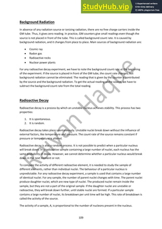 109
Background Radiation
In absence of any radiation source or ionizing radiation, there are no free charge carriers inside the
GM tube. Thus, it gives zero reading. In practice, GM counters give small readings even though the
source is not placed in front of the tube. This is called background count rate. It is caused by
background radiation, and it changes from place to place. Main sources of background radiation are:
• Cosmic ray
• Radon gas
• Radioactive rocks
• Nuclear power plants
For any radioactive decay experiment, we have to note the background count rate at the beginning
of the experiment. If the source is placed in front of the GM tube, the count rate changes, but
background radiation cannot be eliminated. The reading that is given by the counter is contributed
by the source and the background radiation. To get the actual reading of the source, we have to
subtract the background count rate from the total reading.
Radioactive Decay
Radioactive decay is a process by which an unstable nucleus achieves stability. This process has two
properties:
1. It is spontaneous.
2. It is random.
Radioactive decay takes place spontaneously. Unstable nuclei break down without the influence of
external factors, like temperature and pressure. The count rate of the source remains constant if
pressure or temperature is altered.
Radioactive decay is also a random process. It is not possible to predict when a particular nucleus
will break down. In a radioactive sample containing a large number of nuclei, each nucleus has the
same probability of decay. However, we cannot determine whether a particular nucleus would break
down in the next moment or not.
To compare the activity of different radioactive element, it is needed to study the sample of
different elements, rather than individual nuclei. The behaviour of a particular nucleus is
unpredictable. For any radioactive decay experiment, a sample is used that contains a large number
of identical nuclei. For any sample, the number of parent nuclei changes with time. The parent nuclei
produce daughter nuclei, which are new type of nuclei. The produced nuclei remain inside the
sample, but they are not a part of the original sample. If the daughter nuclei are unstable or
radioactive, they will break down further, until stable nuclei are formed. If a particular sample
contains a large number of nuclei, its breakdown per unit time will be high. This rate of breakdown is
called the activity of the source.
The activity of a sample, A, is proportional to the number of nucleons present in the nucleus.
 