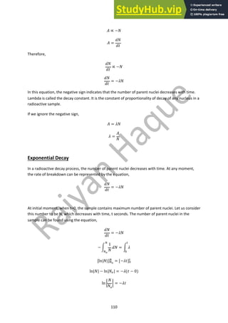 110
! ∝ −$
! =
&$
&'
Therefore,
&$
&'
∝ −$
&$
&'
= −($
In this equation, the negative sign indicates that the number of parent nuclei decreases with time.
Lambda is called the decay constant. It is the constant of proportionality of decay of any nucleus in a
radioactive sample.
If we ignore the negative sign,
! = ($
( =
!
$
Exponential Decay
In a radioactive decay process, the number of parent nuclei decreases with time. At any moment,
the rate of breakdown can be represented by the equation,
&$
&'
= −($
At initial moment, when t=0, the sample contains maximum number of parent nuclei. Let us consider
this number to be N, which decreases with time, t seconds. The number of parent nuclei in the
sample can be found using the equation,
&$
&'
= −($
−)
1
$
&$
!
!!
= ) (
"
#
[ln|$|]!!
! = [−(']#
"
ln|$| − ln|$$| = −((' − 0)
ln 3
$
$$
3 = −('
 