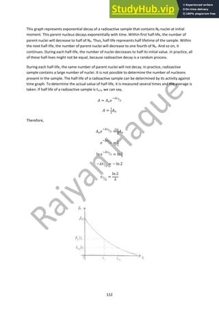 112
This graph represents exponential decay of a radioactive sample that contains N0 nuclei at initial
moment. This parent nucleus decays exponentially with time. Within first half-life, the number of
parent nuclei will decrease to half of N0. Thus, half-life represents half lifetime of the sample. Within
the next half-life, the number of parent nuclei will decrease to one fourth of No. And so on, it
continues. During each half-life, the number of nuclei decreases to half its initial value. In practice, all
of these half-lives might not be equal, because radioactive decay is a random process.
During each half-life, the same number of parent nuclei will not decay. In practice, radioactive
sample contains a large number of nuclei. It is not possible to determine the number of nucleons
present in the sample. The half-life of a radioactive sample can be determined by its activity against
time graph. To determine the actual value of half-life, it is measured several times and the average is
taken. If half life of a radioactive sample is t1/2, we can say,
! = !!#
"#$!
"
#
! =
%
&
!!
Therefore,
!!#
"#$!
"
# =
%
&
!!
#
"#$!
"
# =
%
&
ln #
"#$!
"
# = ln !
"
−'(!
"
# = − ln 2
(%
&
'
=
ln 2
'
 