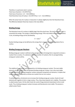 114
Therefore, in a particular atom’s nucleus,
Total mass of protons = !(1.007276))
Total mass of neutrons = (+ − !)(1.00866))
Total theoretical mass of nucleus = !(1.007276)) + (+ − !)(1.00866))
When the actual mass of a nucleus is measured, it is always slightly less than the theoretical mass.
The difference between these two masses is the mass defect.
Binding Energy
The theoretical mass of a nucleus is slightly larger than the actual mass. The small amount of mass is
converted into energy. This energy is called binding energy. If the mass defect of a particular nucleus
is /0, its binding energy can be calculated by,
1 = ∆04!
Nuclear binding energy can be defined as the energy that is required to separate nucleons from a
nucleus.
Binding Energy per Nucleon
Binding energy per nucleon is defined as the average amount of energy that is required to remove a
nucleon from a nucleus. If a substance contains n number of nucleons, then its average binding
energy per nucleon will be,
1 =
∆04!
5
The stability of a particular nucleus depends on its binding energy per nucleon. The most stable
elements are those which have the greatest binding energy per nucleon. Iron is the most stable
element because its binding energy per nucleon is greatest compared to all elements. It implies that
maximum energy is required to remove one nucleon from an iron nucleus.
To achieve stability, all elements try to increase their binding energy per nucleon. Nuclei of small
elements join together to form a large nucleus. Thus, they move towards iron’s stability. This process
is called nuclear fusion. On the other hand, the nuclei of large elements break down to form small
nuclei. Thus, binding energy per nucleon increases and they become more stable. This process is
called nuclear fission.
 