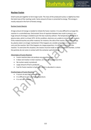 115
Nuclear Fusion
Small nuclei join together to form large nuclei. The mass of the produced nucleus is slightly less than
the total mass of the reacting nuclei. Some amount of mass is converted to energy. This energy is
mostly reduced in the form of kinetic energy.
Nuclear Fusion Reactor
A large amount of energy is needed to initiate the fusion reaction. It is very difficult to arrange this
reaction in a controlled way. Electrostatic force of repulsion between two nuclei is present, so a
huge amount of energy is needed to join the two nuclei by collision. The temperature should be in
plasma state, which is at least 107K. At this condition, electrons are unable to remain inside an atom.
If this material touches any other material, for instance, the side of the reactor, it transfers energy.
So, plasma state is no longer maintained. If this happens at a smaller proportion, it is possible to
carry out the reaction. But if this happens at a large proportion, it is difficult to carry out this
reaction. To overcome this situation, the reactor must be inside an electromagnetic chamber, so that
the particles do not come in contact with the container wall (shielding).
Advantages of Fusion Reaction
• Fusion reaction does not produce any greenhouse gas.
• It does not involve in chain reaction, so it can be stopped any time.
• No nuclear waste is produced.
• Large amount of fuel is produced.
• Fuel for fusion reaction is hydrogen, which is abundant in nature.
Disadvantages of Fusion Reaction
• It occurs at very high temperatures.
• It is difficult to gain very high temperature.
• It is not cost effective.
 