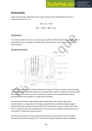 116
Nuclear Fission
Large nuclei split into small nuclei, when a slow moving neutron is absorbed by Uranium. It
momentarily turns into 236U.
!
!"
"#$
+ #
%
&
→ !
!"
"#'
!
!"
"#'
→ %&
$'
&((
+ '(
#'
)!
+ 3 #
%
&
Chain Reaction
It is a process which once starts, continues to go on without further external energy supplied to it. A
tremendous amount of energy is released during a chain reaction. Chain reaction occurs during
fission reaction.
Nuclear Fission Reactor
It is a device which is used to control nuclear chain reaction. The fission of atoms produces energy
which can be used to generate electricity. In a nuclear fission reactor, a moderator is used to control
the chain reaction in such a way that in each fission reaction, one of the generated neutrons
participates in the next reaction. It is called critical condition.
If more than one neutron is generated in each reaction, then chain reaction takes place
uncontrollably. So, a huge amount of energy is produced which is sufficiently large enough to
destroy the reactor (as would a nuclear bomb). So, to control the reaction, a control rod is used,
which is used to absorb slow moving neutrons. Fuel rods are also needed to initiate and carry out
the reaction. The fuel rods contain Uranium.
The reactor core contains the fuel rods of enriched Uranium, which means they contain high
amounts of the Uranium isotope of 235U. This is found naturally. Graphite is used as moderator,
 