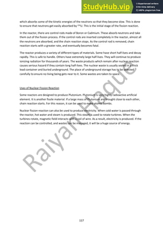 117
which absorbs some of the kinetic energies of the neutrons so that they become slow. This is done
to ensure that neutrons get easily absorbed by 235U. This is the initial stage of the fission reaction.
In the reactor, there are control rods made of Boron or Cadmium. These absorb neutrons and take
them out of the fission process. If the control rods are inserted completely in the reactor, almost all
the neutrons are absorbed, and the chain reaction stops. As the control rod is removed, chain
reaction starts with a greater rate, and eventually becomes fatal.
The reactor produces a variety of different types of materials. Some have short half-lives and decay
rapidly. This is safe to handle. Others have extremely large half-lives. They will continue to produce
ionizing radiation for thousands of years. The waste products which remain after nuclear reaction
causes serious hazard if they contain long half-lives. The nuclear waste is usually sealed in a thick
lead container and buried underground. The place of underground storage has to be selected
carefully to ensure no living being gets near to it. Some wastes are taken to space.
Uses of Nuclear Fission Reaction
Some reactors are designed to produce Plutonium. Plutonium is very highly radioactive artificial
element. It is another fissile material. If a large mass of Plutonium are brought close to each other,
chain reaction starts. For this reason, it can be used to make atomic bombs.
Nuclear fission reaction can also be used to produce electricity. When cold water is passed through
the reactor, hot water and steam is produced. This steam is used to rotate turbines. When the
turbines rotate, magnetic field interacts with a coil of wire. As a result, electricity is produced. If the
reaction can be controlled, and wastes can be managed, it will be a huge source of energy.
 