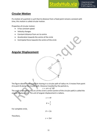 11
Circular Motion
If a motion of a particle is such that its distance from a fixed point remains constant with
time, this motion is called circular motion.
Properties of circular motion:
• It has constant speed
• Velocity changes
• Constant distance from arc to centre
• Acceleration towards the centre of the circle
• Centripetal force towards the centre of the circle
Angular Displacement
The figure above shows a particle moving in a circular path of radius rm. It moves from point
A to point B along the circular path. Distance travelled by the particle is,
𝑠 = 𝑎𝑟𝑐 𝑜𝑓 𝐴𝐵
The angle produced by the arc at the circle’s centre (centre of the circular path) is called the
angular displacement. The unit of angular displacement is radians.
𝑠 = 𝑟𝜃
𝜃 =
𝑠
𝑟
For complete circle,
𝜃 = 2𝜋
Therefore,
𝑠 = 2𝜋𝑟
 