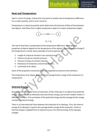 119
Heat and Temperature
Heat is a form of energy. It flows from one point to another due to temperature difference.
It is a scalar quantity, and its unit is Joule (J).
Temperature is a physical quantity which determines the direction of flow of heat between
two objects. Heat flows from a higher temperature object to a lower temperature object.
!! > !"
The rate of heat flow is proportional to the temperature difference. Some physical
properties of objects depend on the temperature of the objects. These properties change if
the temperature is varied. Some examples of such properties are:
1. Length of a liquid at constant cross-sectional area.
2. Volume of a gas at constant pressure.
3. Pressure of a gas at constant volume.
4. Resistance of conductors and semiconductors.
5. Luminosity of an object.
Some of the properties mentioned above are exploited to construct thermometers.
The temperature of an object depends on the average kinetic energy of the molecules it is
composed of.
Internal Energy
Due to the intermolecular forces of attraction, all the molecules in an object have potential
energy. Moreover, these molecules also have kinetic energy, due to their random motion in
different directions. The summation of the potential energy and the average kinetic energy
is known as internal energy.
There is no intermolecular force between the molecules of an ideal gas. Thus, the internal
energy of an ideal gas is equal to the average kinetic energy of the molecules. If heat or
thermal energy is supplied from an external source, the internal energy of the ideal gas
changes.
A B
 