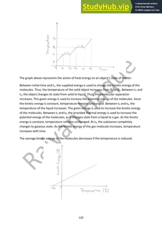 120
The graph above represents the action of heat energy on an object’s state of matter.
Between initial time and t1, the supplied energy is used to change the kinetic energy of the
molecules. Thus, the temperature of the solid object increases from θ1 to θ2. Between t1 and
t2, the object changes its state from solid to liquid. Thus, intermolecular separation
increases. This given energy is used to increase the potential energy of the molecules. Since
the kinetic energy is constant, temperature remains unchanged. Between t2 and t3, the
temperature of the liquid increases. The given energy is used to increase the kinetic energy
of the molecules. Between t3 and t4, the provided thermal energy is used to increase the
potential energy of the molecules, as it changes state from a liquid to a gas. As the kinetic
energy is constant, temperature remains unchanged. At t4, the substance completely
changes to gaseous state. As the kinetic energy of the gas molecule increases, temperature
increases with time.
The average kinetic energy of the molecules decreases if the temperature is reduced.
 