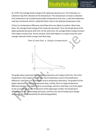 121
At -2730
C, the average kinetic energy of all substances become zero. The molecules in a
substance stop their vibration at this temperature. This temperature is known as absolute
zero temperature. By considering the lowest temperature to be zero, a new thermodynamic
scale was introduced, which is called the Kelvin scale or the absolute temperature scale.
If there is a temperature difference, heat flows from one object to another. When heat
flows, the average kinetic energy of the molecules decreases. Thus, the temperature of the
object gradually decreases with time. At the same time, the average kinetic energy increases
if the object receives heat. At any moment, when both objects in a system have the same
average molecular kinetic energy, heat flow stops.
!"#$ &' ℎ$"# ')&* ∝ ,ℎ"-.$ /- #$01$2"#32$.
The graph above represents the change in temperature of an object with time. The initial
temperature of the object is higher than room temperature. Due to the temperature
difference, heat flows out of the object and its temperature decreases. The gradient of this
graph represents the rate of temperature drop. Initially, there is a large temperature
difference between the object and its surroundings, and thus, heat flows out of the object
to the surroundings. As the temperature of the object gets smaller, the temperature
difference with the surroundings decreases, and thus, the rate of temperature change
decreases. This is represented by the decreasing gradient.
 