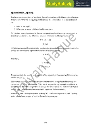 122
Specific Heat Capacity
To change the temperature of an object, thermal energy is provided by an external source.
The amount of thermal energy required to change the temperature of an object depends
on:
1. Mass of the object
2. Difference between initial and final temperature
For constant mass, the amount of thermal energy required to change the temperature is
directly proportional to the difference between initial and final temperatures.
! ∝ ($! − $")
! ∝ ∆$
If the temperature difference remains constant, the amount of thermal energy required to
change the temperature is proportional to the mass of the object.
! ∝ (
Therefore,
! ∝ (∆$
! = (*∆$
The constant c is the specific heat capacity of the object. It is the property of the material.
Its unit is Jkg-1
K-1
.
Specific heat capacity is defined as the amount of thermal energy needed to change the
temperature of 1kg of an object by 10
C (or 1K). If heat or thermal energy is provided at a
constant rate, it will take longer time to change the temperature of a material with higher
specific heat capacity than of a material with lower specific heat capacity.
The specific heat capacity of water is 4200 Jkg-1
K-1
. Due to this high specific heat capacity,
water takes a large amount of heat to change its temperature.
 