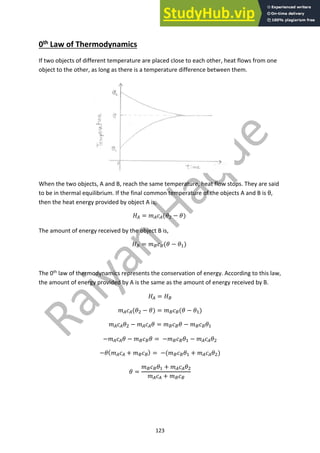 123
0th Law of Thermodynamics
If two objects of different temperature are placed close to each other, heat flows from one
object to the other, as long as there is a temperature difference between them.
When the two objects, A and B, reach the same temperature, heat flow stops. They are said
to be in thermal equilibrium. If the final common temperature of the objects A and B is θ,
then the heat energy provided by object A is,
!! = #!$!(&" − &)
The amount of energy received by the object B is,
!# = ##$#(& − &$)
The 0th
law of thermodynamics represents the conservation of energy. According to this law,
the amount of energy provided by A is the same as the amount of energy received by B.
!! = !#
#!$!(&" − &) = ##$#(& − &$)
#!$!&" − #!$!& = ##$#& − ##$#&$
−#!$!& − ##$#& = −##$#&$ − #!$!&"
−&(#!$! + ##$#) = −(##$#&$ + #!$!&")
& =
##$#&$ + #!$!&"
#!$! + ##$#
 