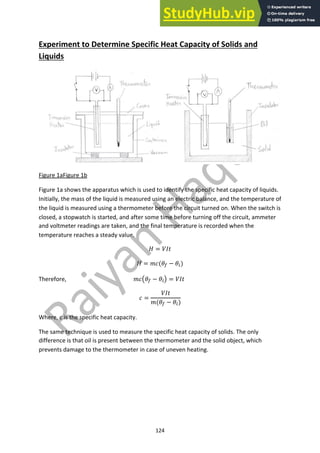 124
Experiment to Determine Specific Heat Capacity of Solids and
Liquids
Figure 1aFigure 1b
Figure 1a shows the apparatus which is used to identify the specific heat capacity of liquids.
Initially, the mass of the liquid is measured using an electric balance, and the temperature of
the liquid is measured using a thermometer before the circuit turned on. When the switch is
closed, a stopwatch is started, and after some time before turning off the circuit, ammeter
and voltmeter readings are taken, and the final temperature is recorded when the
temperature reaches a steady value.
! = #$%
! = &'()! − )")
Therefore, &',)! − )"- = #$%
' =
#$%
&()! − )")
Where, c is the specific heat capacity.
The same technique is used to measure the specific heat capacity of solids. The only
difference is that oil is present between the thermometer and the solid object, which
prevents damage to the thermometer in case of uneven heating.
 